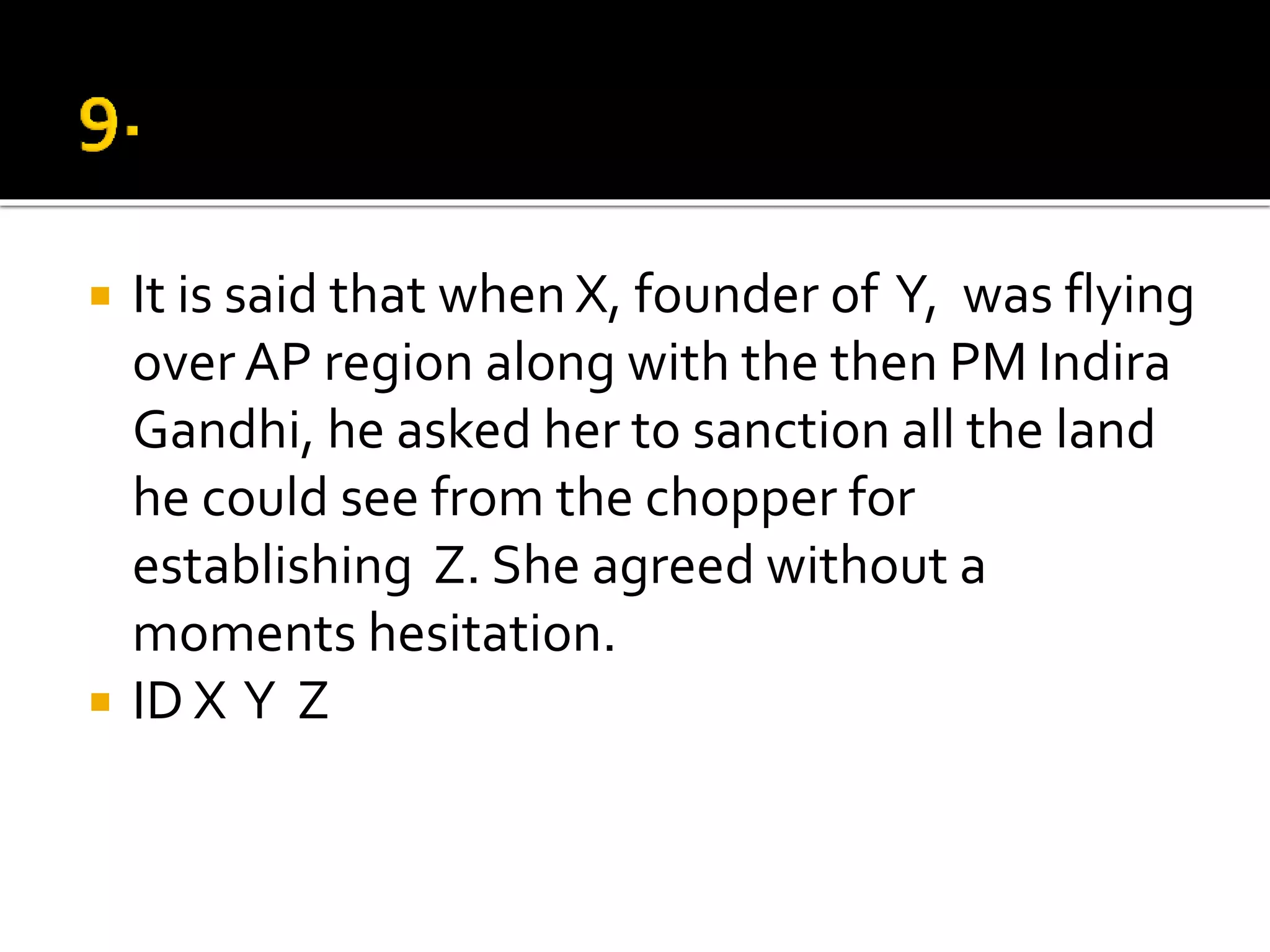  It is said that when X, founder of Y, was flying
over AP region along with the then PM Indira
Gandhi, he asked her to sanction all the land
he could see from the chopper for
establishing Z. She agreed without a
moments hesitation.
 ID X Y Z
 