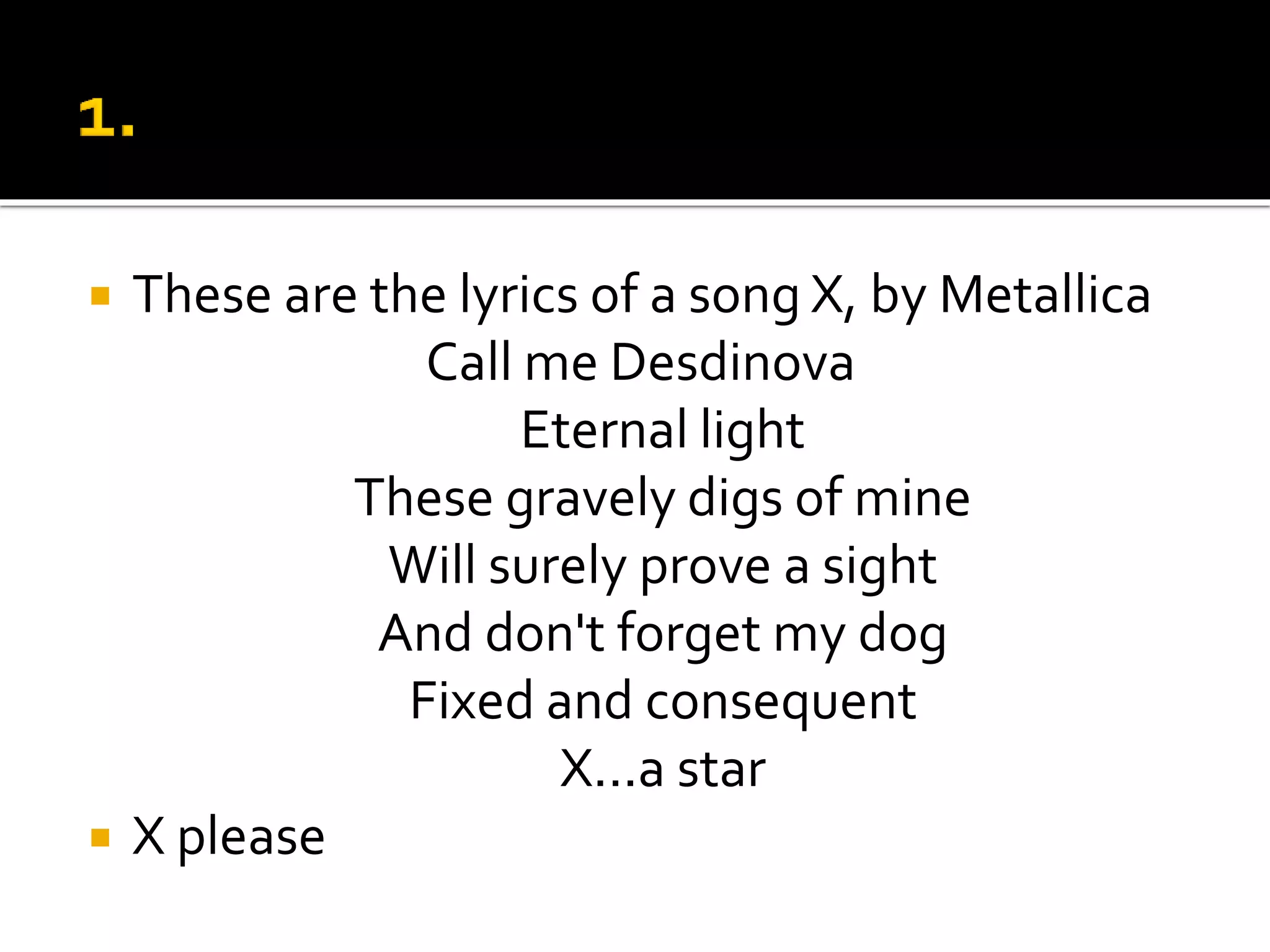  These are the lyrics of a song X, by Metallica
Call me Desdinova
Eternal light
These gravely digs of mine
Will surely prove a sight
And don't forget my dog
Fixed and consequent
X...a star
 X please
 