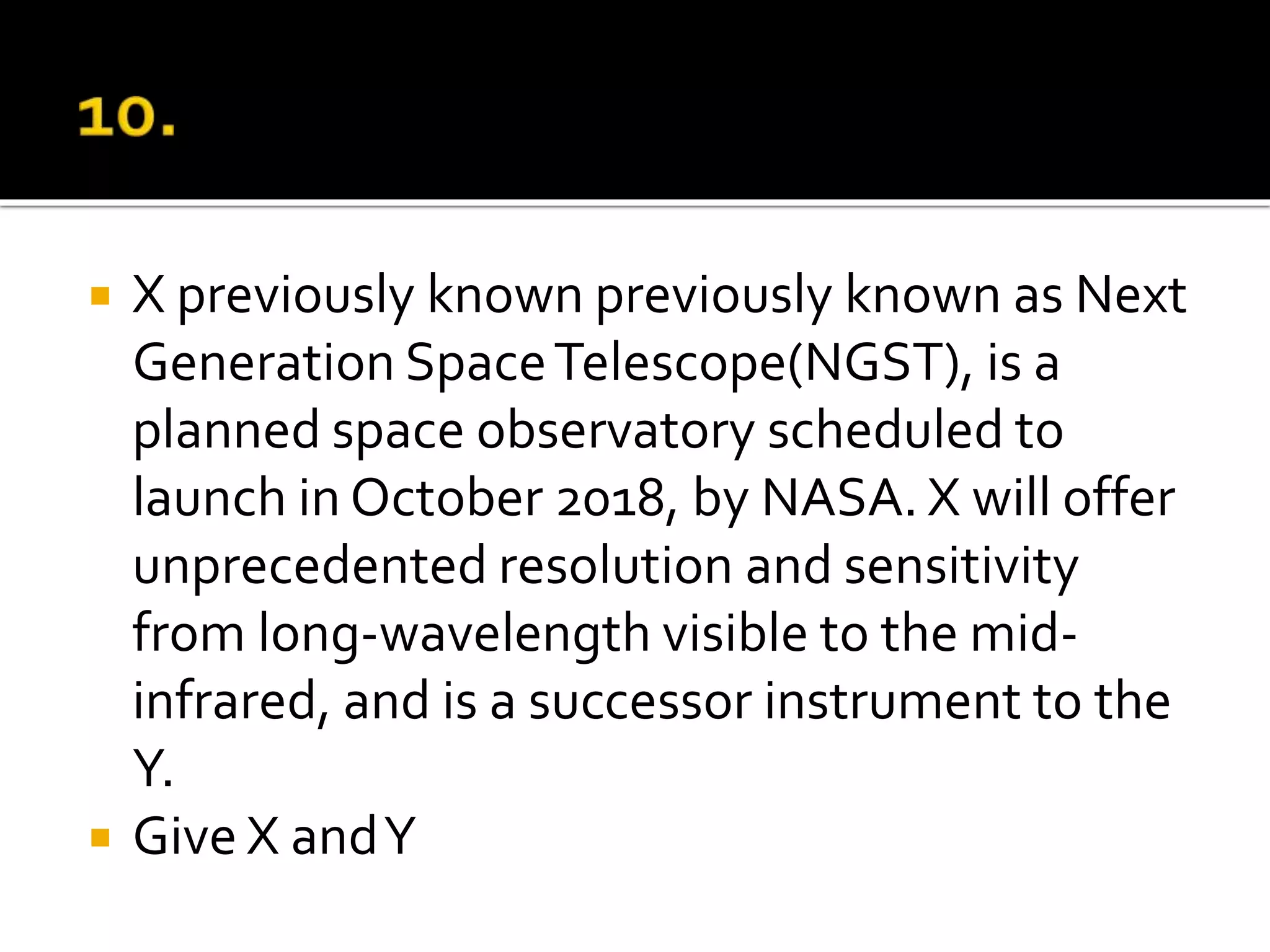  X previously known previously known as Next
Generation SpaceTelescope(NGST), is a
planned space observatory scheduled to
launch in October 2018, by NASA. X will offer
unprecedented resolution and sensitivity
from long-wavelength visible to the mid-
infrared, and is a successor instrument to the
Y.
 Give X andY
 