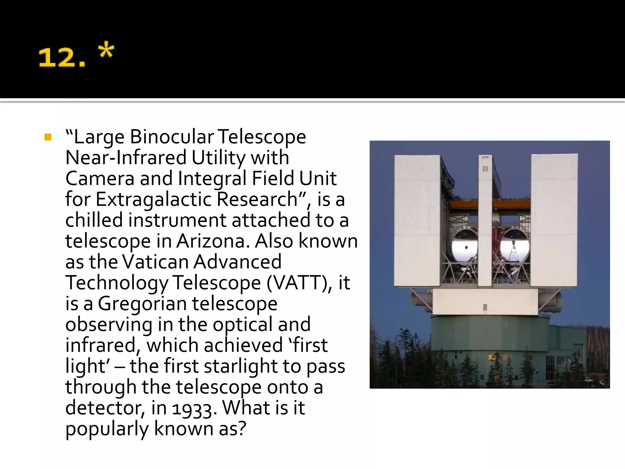  “Large BinocularTelescope
Near-Infrared Utility with
Camera and Integral Field Unit
for Extragalactic Research”, is a
chilled instrument attached to a
telescope in Arizona. Also known
as theVatican Advanced
TechnologyTelescope (VATT), it
is a Gregorian telescope
observing in the optical and
infrared, which achieved ‘first
light’ – the first starlight to pass
through the telescope onto a
detector, in 1933. What is it
popularly known as?
 