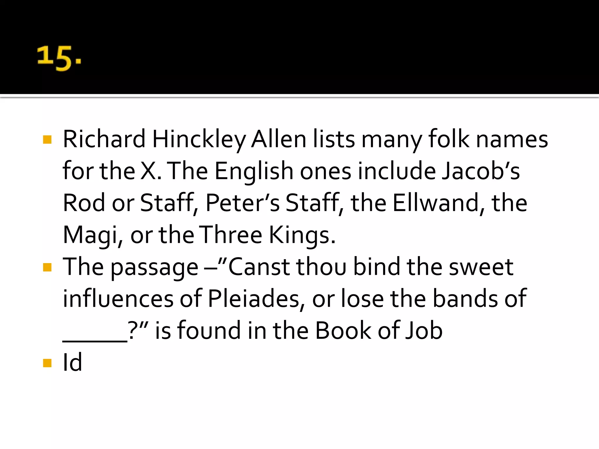  Richard HinckleyAllen lists many folk names
for the X.The English ones include Jacob’s
Rod or Staff, Peter’s Staff, the Ellwand, the
Magi, or theThree Kings.
 The passage –”Canst thou bind the sweet
influences of Pleiades, or lose the bands of
_____?” is found in the Book of Job
 Id
 