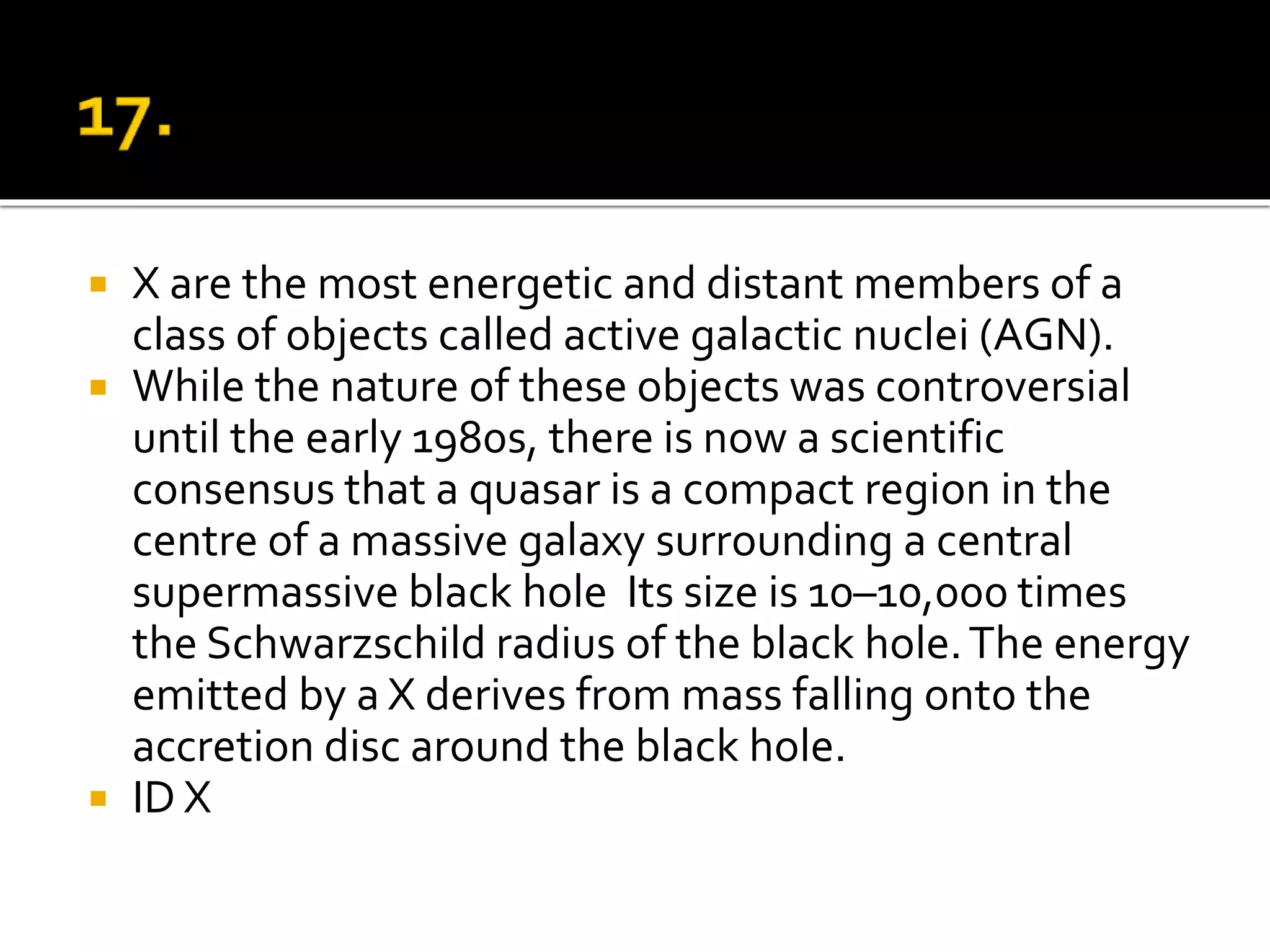  X are the most energetic and distant members of a
class of objects called active galactic nuclei (AGN).
 While the nature of these objects was controversial
until the early 1980s, there is now a scientific
consensus that a quasar is a compact region in the
centre of a massive galaxy surrounding a central
supermassive black hole Its size is 10–10,000 times
the Schwarzschild radius of the black hole.The energy
emitted by a X derives from mass falling onto the
accretion disc around the black hole.
 ID X
 