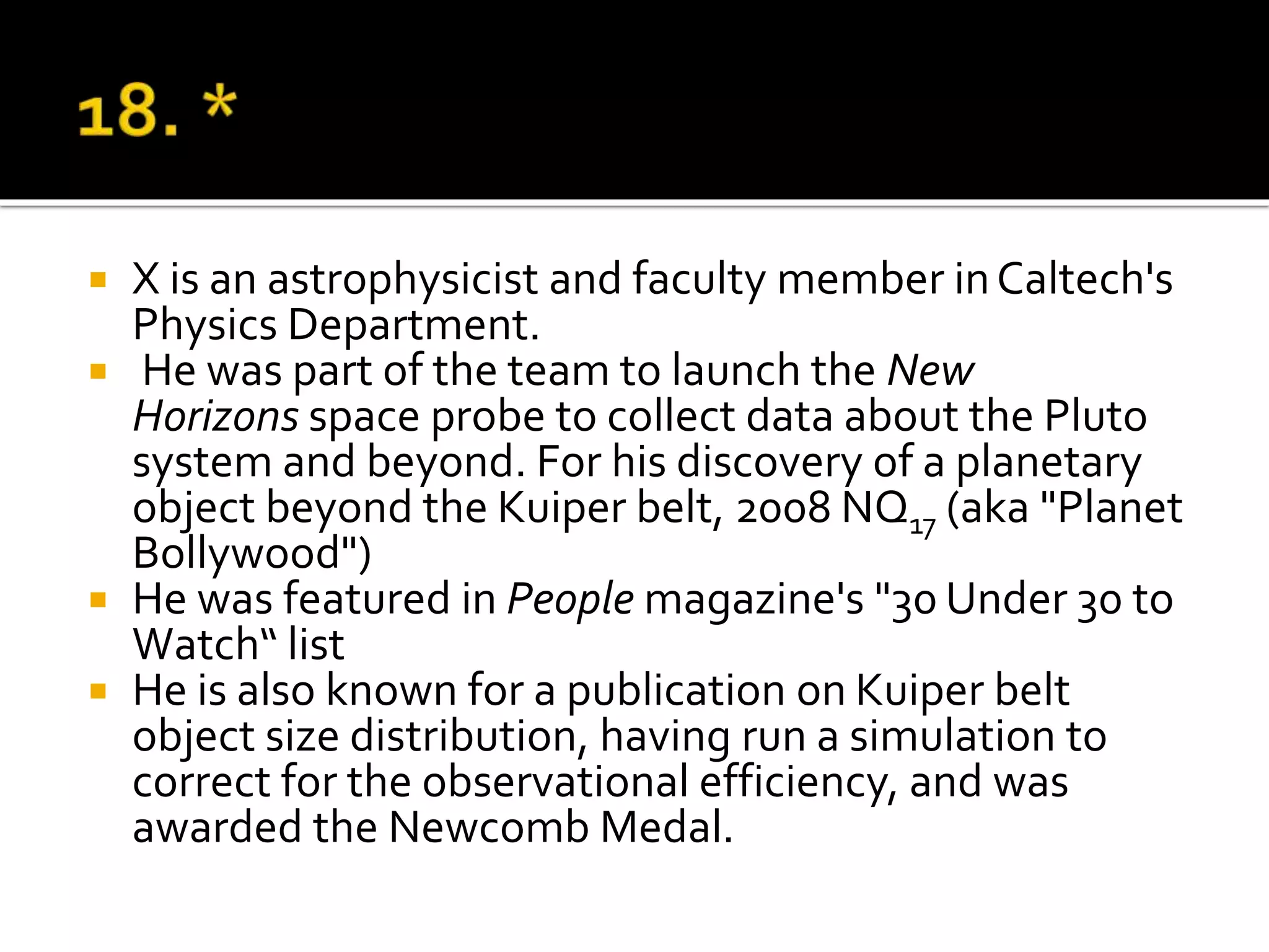 X is an astrophysicist and faculty member inCaltech's
Physics Department.
 He was part of the team to launch the New
Horizons space probe to collect data about the Pluto
system and beyond. For his discovery of a planetary
object beyond the Kuiper belt, 2008 NQ17 (aka "Planet
Bollywood")
 He was featured in People magazine's "30 Under 30 to
Watch“ list
 He is also known for a publication on Kuiper belt
object size distribution, having run a simulation to
correct for the observational efficiency, and was
awarded the Newcomb Medal.
 