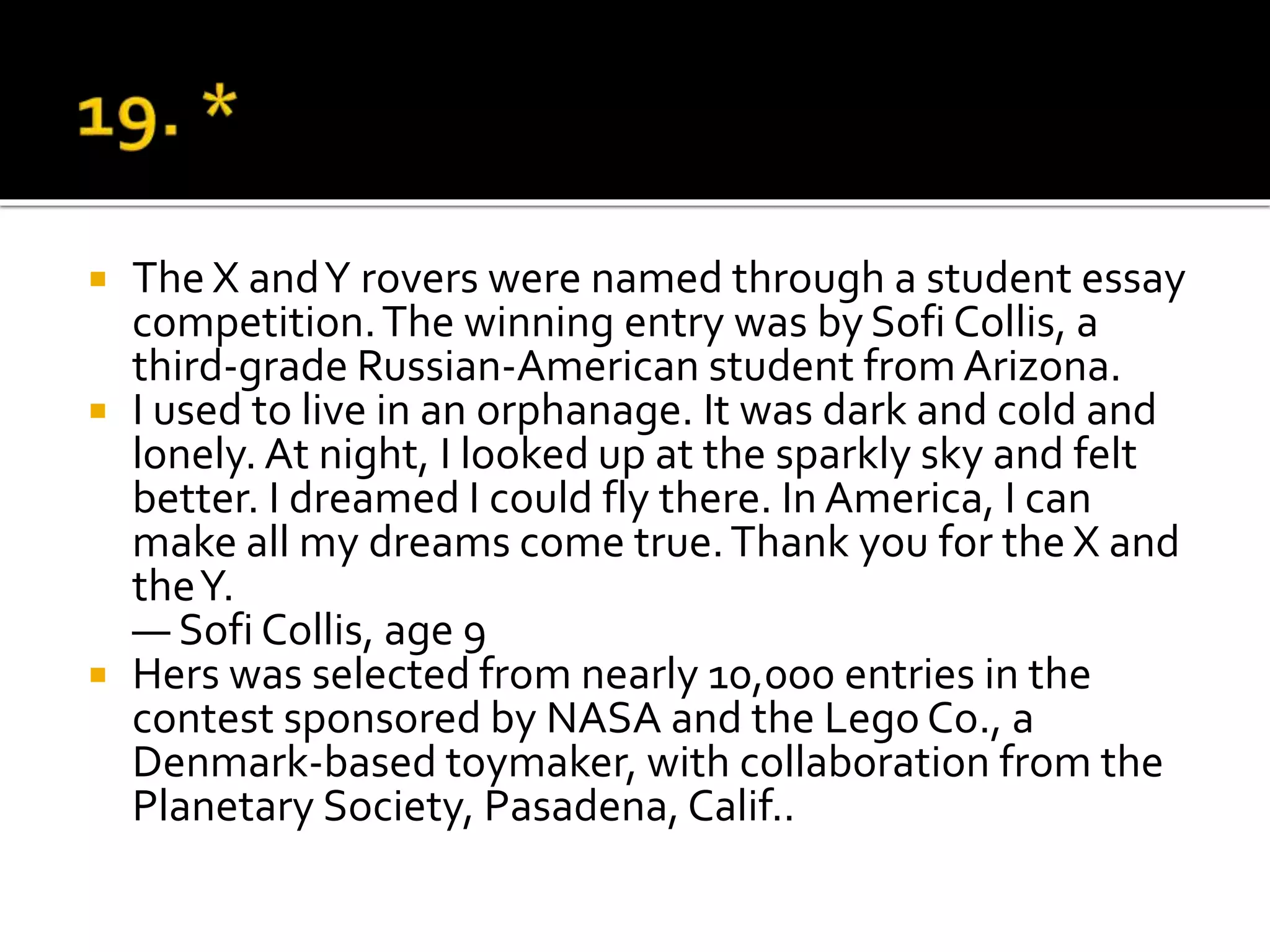  The X andY rovers were named through a student essay
competition.The winning entry was by Sofi Collis, a
third-grade Russian-American student from Arizona.
 I used to live in an orphanage. It was dark and cold and
lonely. At night, I looked up at the sparkly sky and felt
better. I dreamed I could fly there. In America, I can
make all my dreams come true.Thank you for the X and
theY.
— Sofi Collis, age 9
 Hers was selected from nearly 10,000 entries in the
contest sponsored by NASA and the Lego Co., a
Denmark-based toymaker, with collaboration from the
Planetary Society, Pasadena, Calif..
 