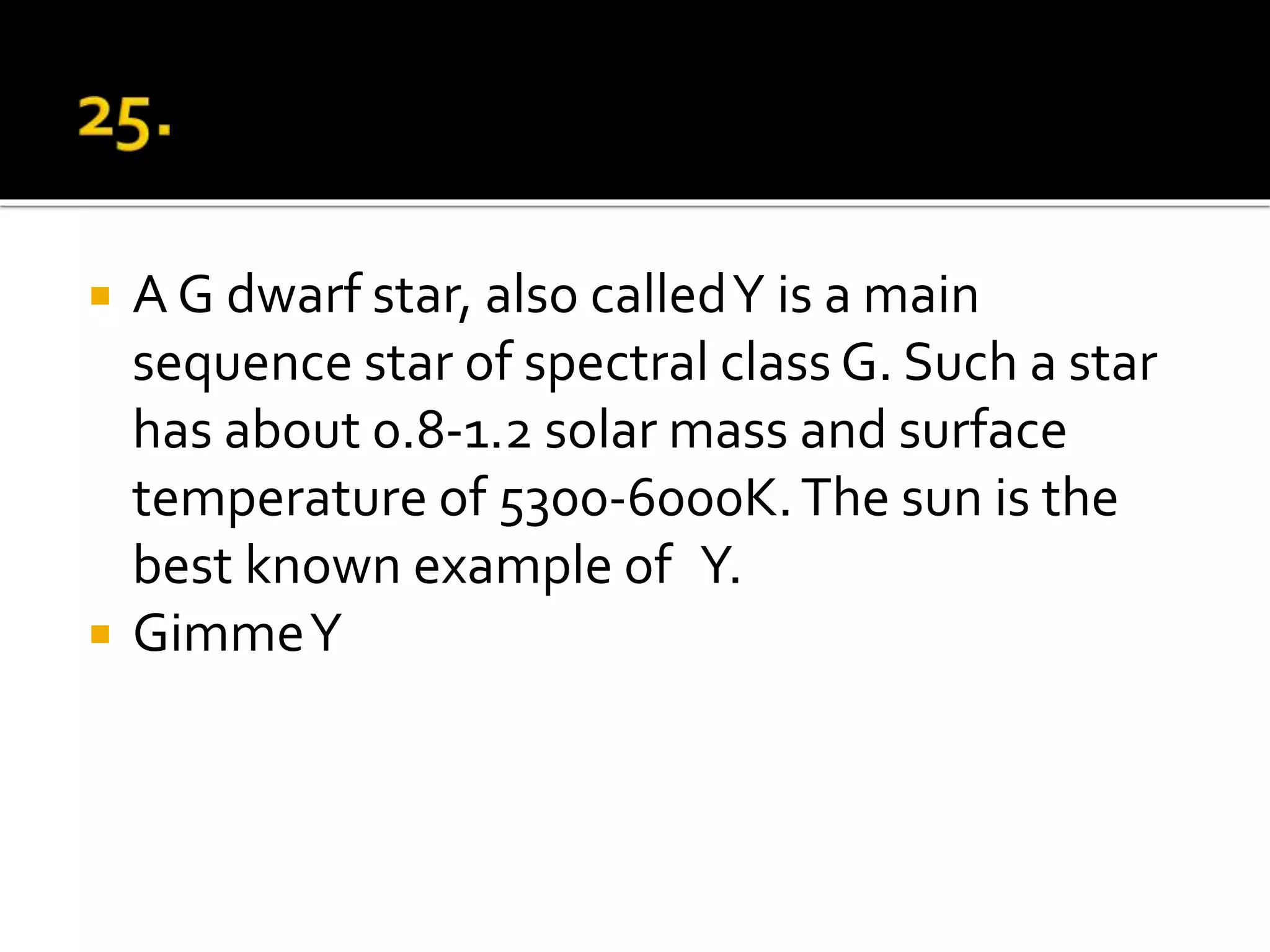  A G dwarf star, also calledY is a main
sequence star of spectral class G. Such a star
has about 0.8-1.2 solar mass and surface
temperature of 5300-6000K.The sun is the
best known example of Y.
 GimmeY
 