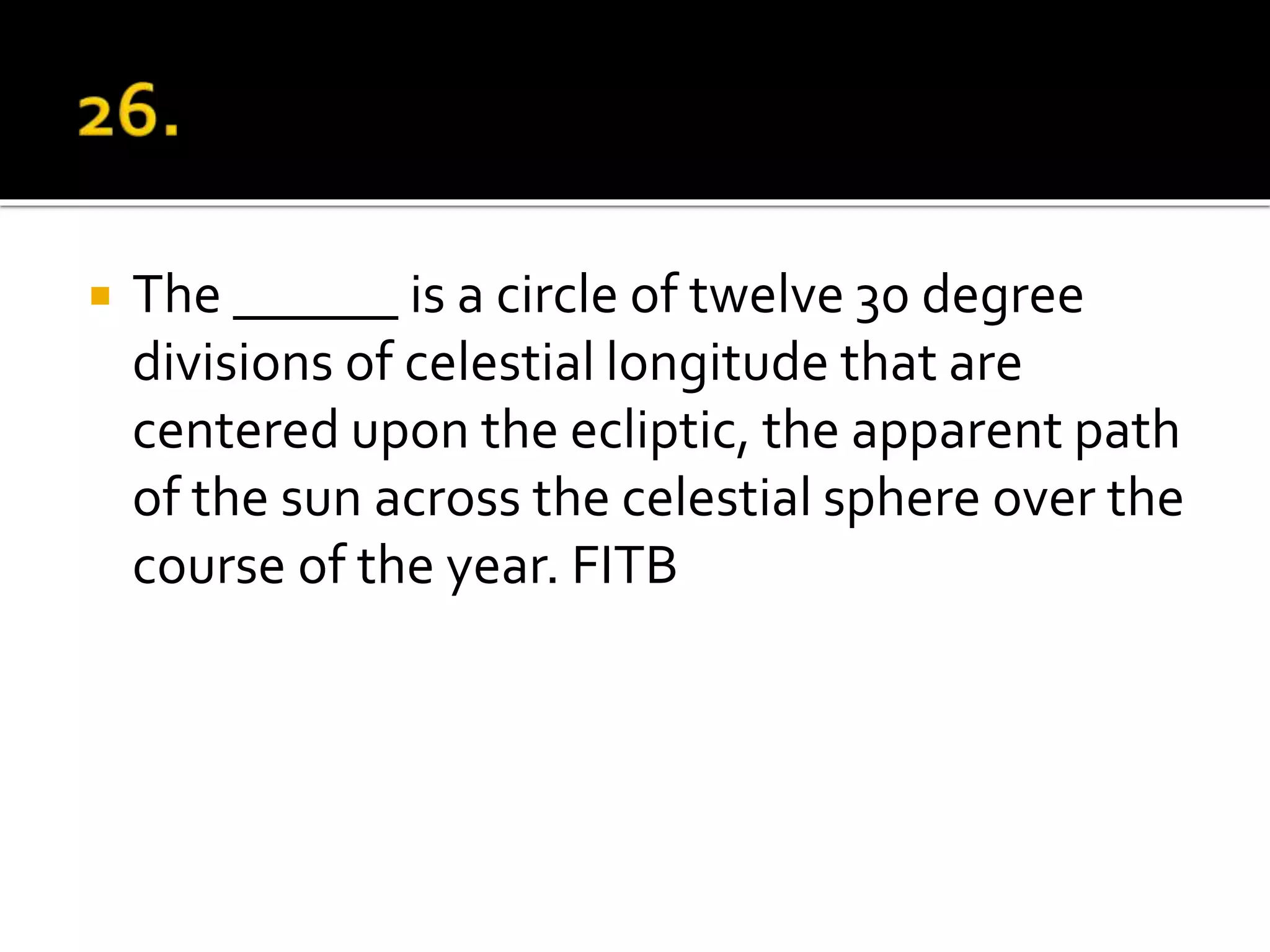  The ______ is a circle of twelve 30 degree
divisions of celestial longitude that are
centered upon the ecliptic, the apparent path
of the sun across the celestial sphere over the
course of the year. FITB
 