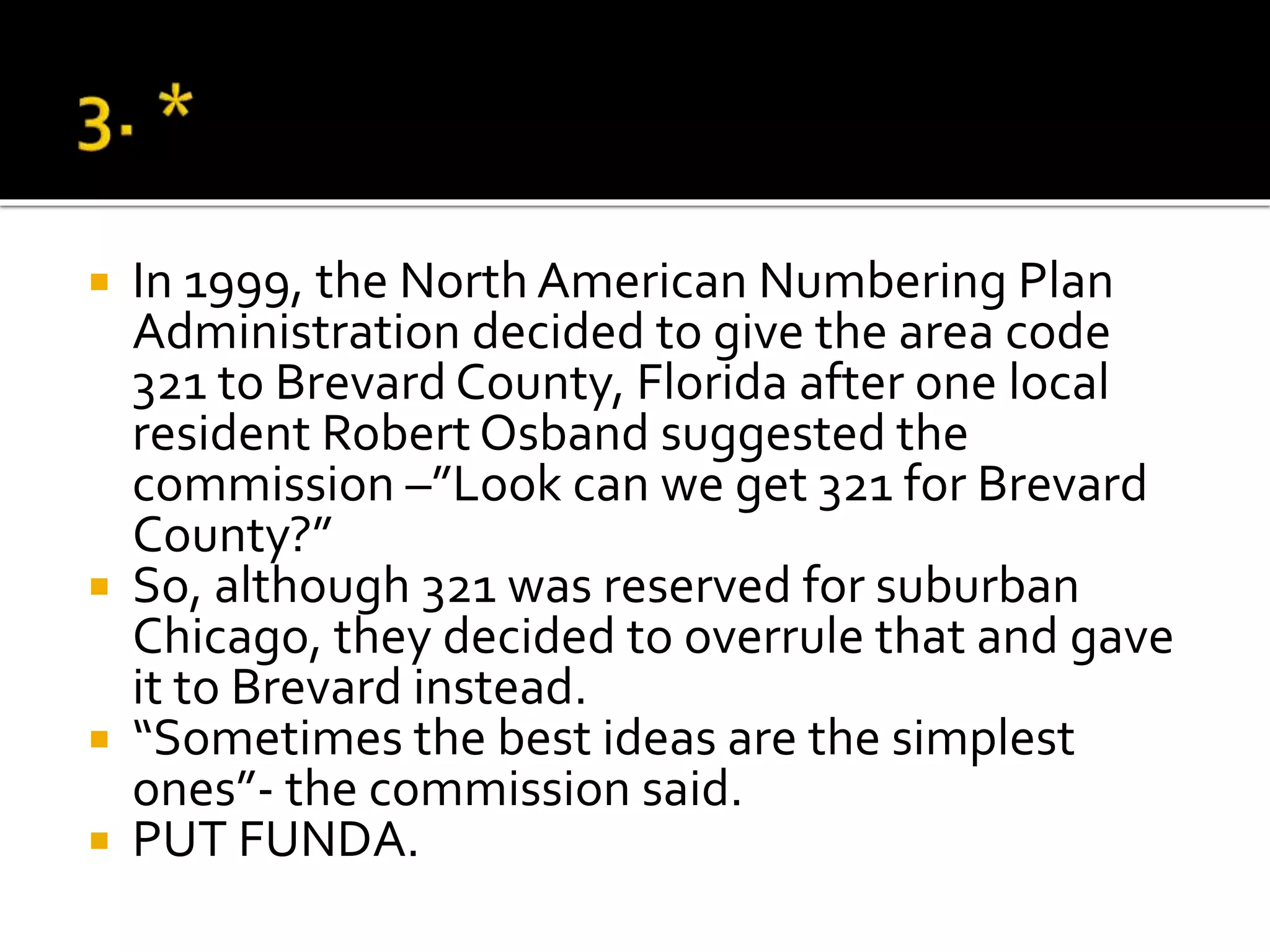  In 1999, the North American Numbering Plan
Administration decided to give the area code
321 to Brevard County, Florida after one local
resident Robert Osband suggested the
commission –”Look can we get 321 for Brevard
County?”
 So, although 321 was reserved for suburban
Chicago, they decided to overrule that and gave
it to Brevard instead.
 “Sometimes the best ideas are the simplest
ones”- the commission said.
 PUT FUNDA.
 