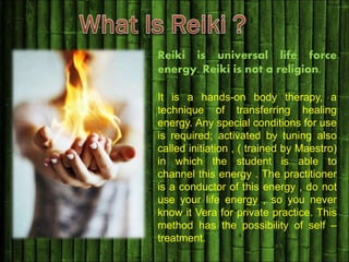 Reiki is universal life force
energy. Reiki is not a religion.
It is a hands-on body therapy, a
technique of transferring healing
energy. Any special conditions for use
is required; activated by tuning also
called initiation , ( trained by Maestro)
in which the student is able to
channel this energy . The practitioner
is a conductor of this energy , do not
use your life energy , so you never
know it Vera for private practice. This
method has the possibility of self –
treatment.
 