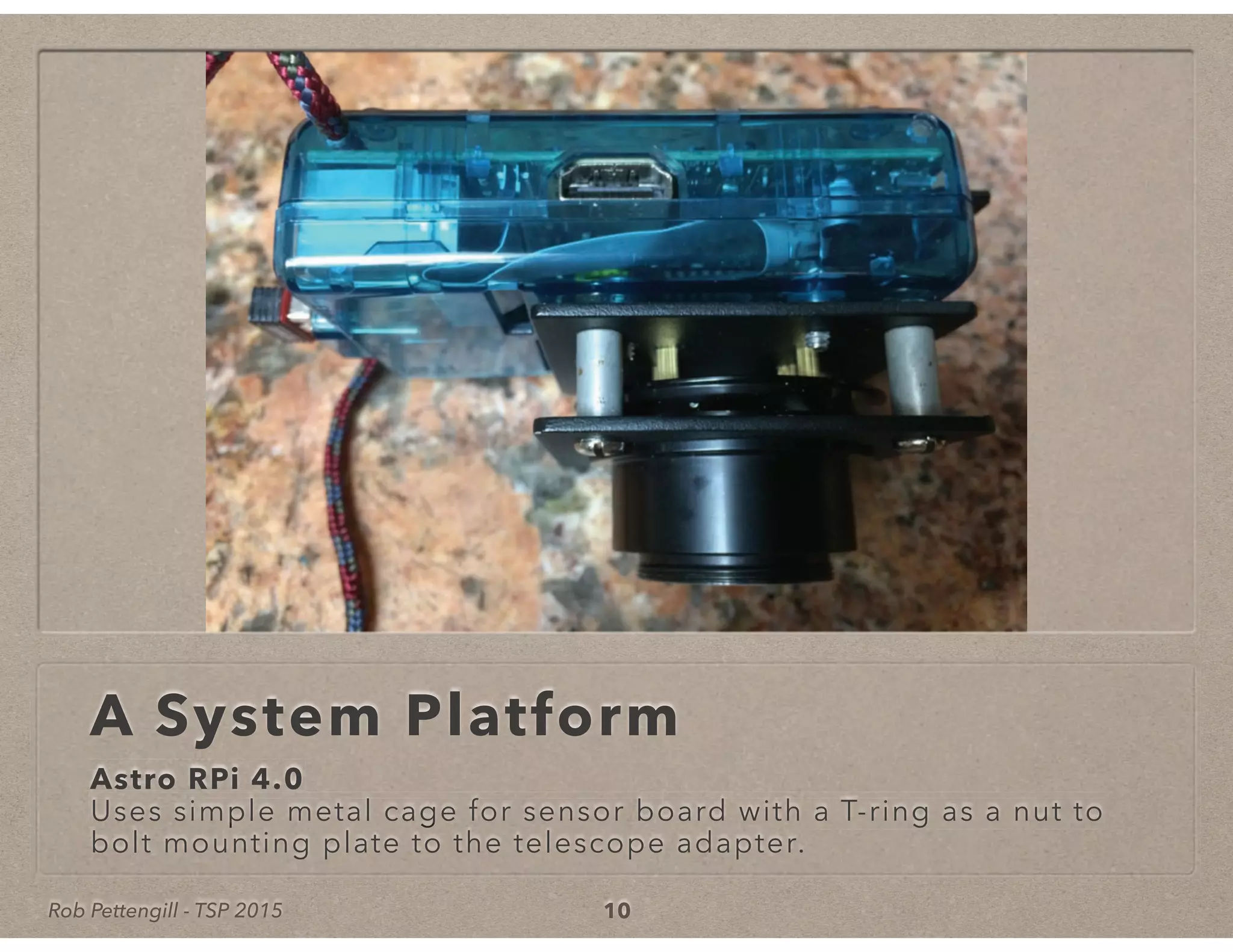 Rob Pettengill - TSP 2015
A System Platform
Astro RPi 4.0
Uses simple metal cage for sensor board with a T-ring as a nut toUses simple metal cage for sensor board with a T-ring as a nut to
bolt
Uses simple metal cage for sensor board with a T-ring as a nut to
mounting plate to the telescope adapter.
10
 
