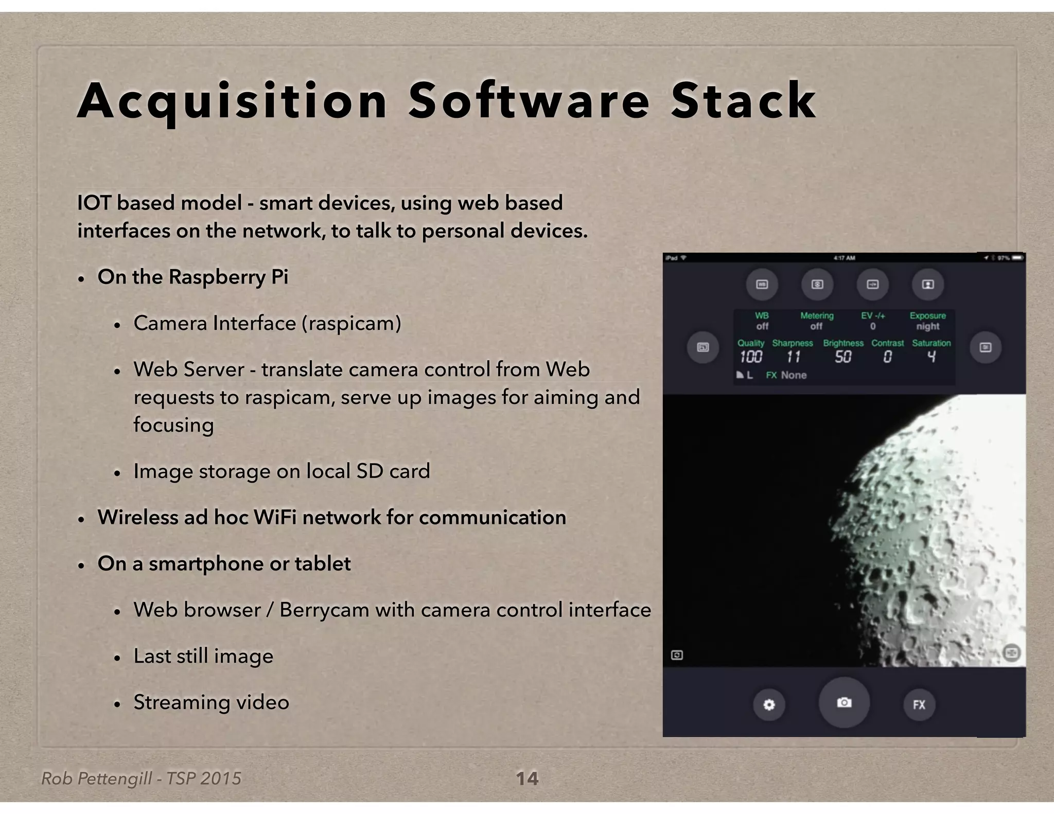 Rob Pettengill - TSP 2015
Acquisition Software Stack
IOT based model - smart devices, using web based
interfaces on the network, to talk to personal devices.
• On the Raspberry Pi
• Camera Interface (raspicam)
• Web Server - translate camera control from Web
requests to raspicam, serve up images for aiming and
focusing
• Image storage on local SD card
• Wireless ad hoc WiFi network for communication
• On a smartphone or tablet
• Web browser / Berrycam with camera control interface
• Last still image
• Streaming video
14
 