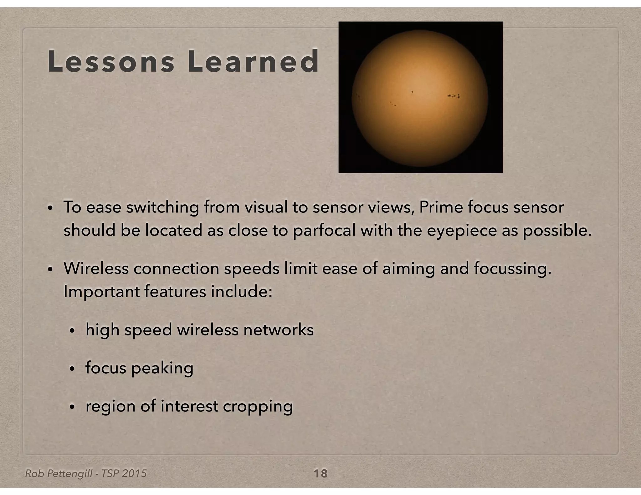 Rob Pettengill - TSP 2015
Lessons Learned
• To ease switching from visual to sensor views, Prime focus sensor
should be located as close to parfocal with the eyepiece as possible.
• Wireless connection speeds limit ease of aiming and focussing.
Important features include:
• high speed wireless networks
• focus peaking
• region of interest cropping
18
 