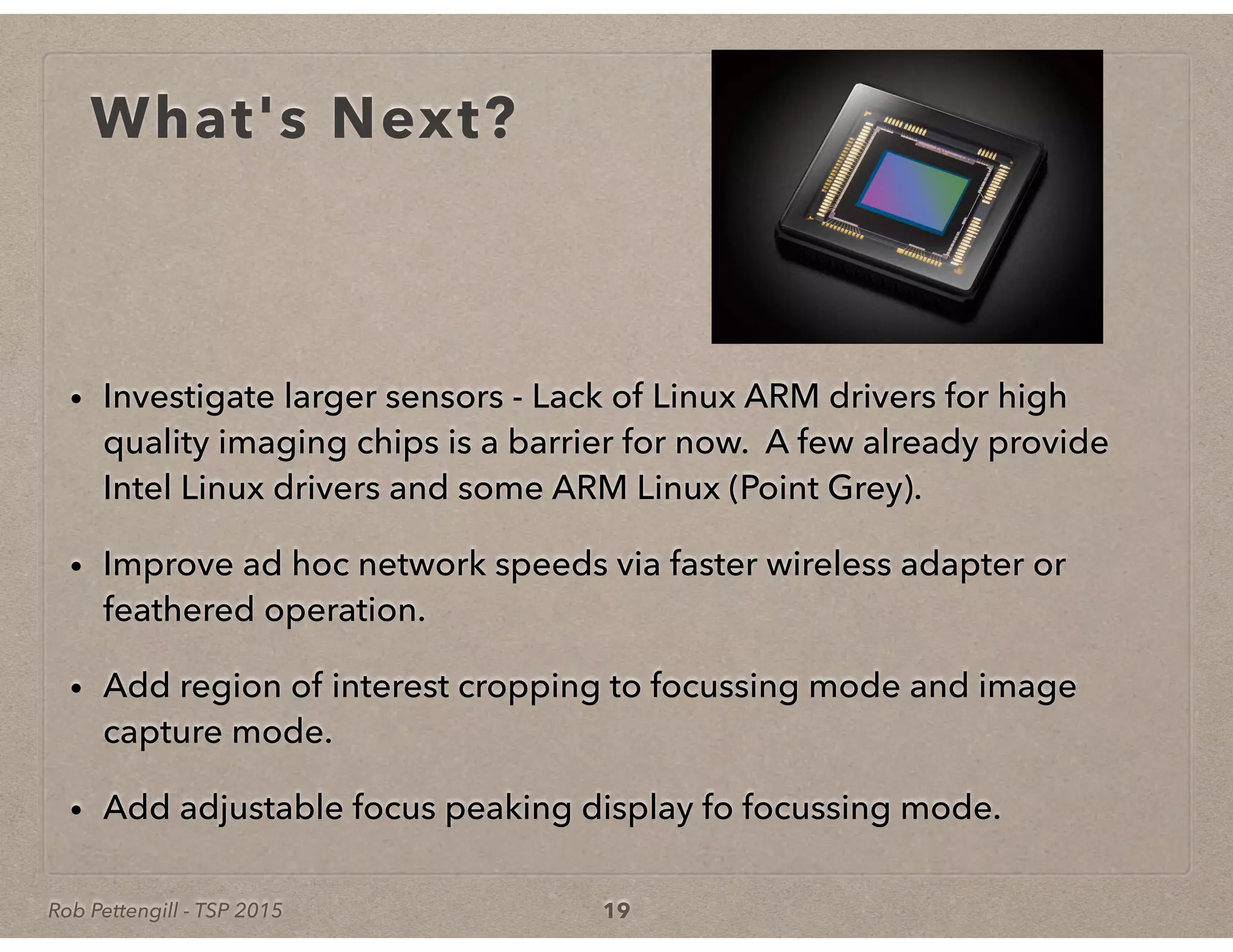 Rob Pettengill - TSP 2015
What's Next?
• Investigate larger sensors - Lack of Linux ARM drivers for high
quality imaging chips is a barrier for now. A few already provide
Intel Linux drivers and some ARM Linux (Point Grey).
• Improve ad hoc network speeds via faster wireless adapter or
feathered operation.
• Add region of interest cropping to focussing mode and image
capture mode.
• Add adjustable focus peaking display fo focussing mode.
19
 