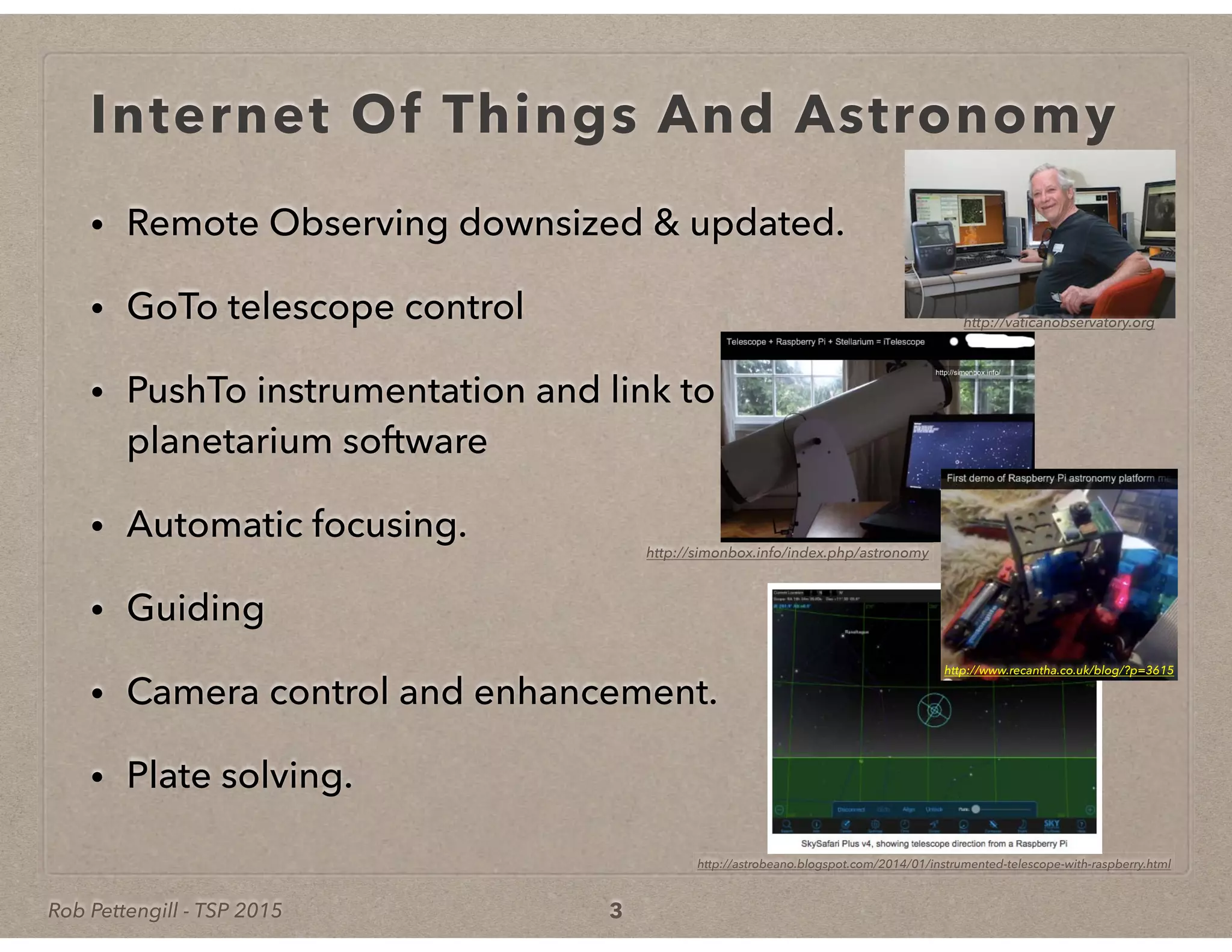 Rob Pettengill - TSP 2015
Internet Of Things And Astronomy
• Remote Observing downsized & updated.
• GoTo telescope control
• PushTo instrumentation and link to
planetarium software
• Automatic focusing.
• Guiding
• Camera control and enhancement.
• Plate solving.
3
http://vaticanobservatory.org
http://simonbox.info/index.php/astronomy
http://www.recantha.co.uk/blog/?p=3615
http://astrobeano.blogspot.com/2014/01/instrumented-telescope-with-raspberry.html
 