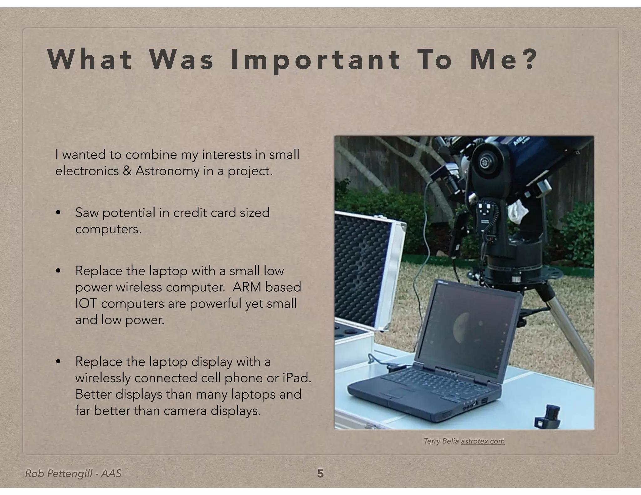 Rob Pettengill - AAS
W h a t Wa s I m p o r t a n t To M e ?
I wanted to combine my interests in small
electronics & Astronomy in a project.
• Saw potential in credit card sized
computers.
• Replace the laptop with a small low
power wireless computer. ARM based
IOT computers are powerful yet small
and low power.
• Replace the laptop display with a
wirelessly connected cell phone or iPad.
Better displays than many laptops and
far better than camera displays.
5
Terry BeliaTerry Belia astrotex.com
 