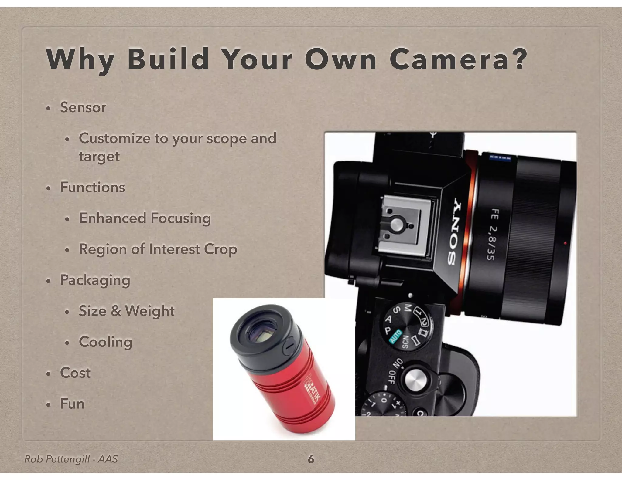 Rob Pettengill - AAS
Why Build Your Own Camera?
• Sensor
• Customize to your scope and
target
• Functions
• Enhanced Focusing
• Region of Interest Crop
• Packaging
• Size & Weight
• Cooling
• Cost
• Fun
6
 