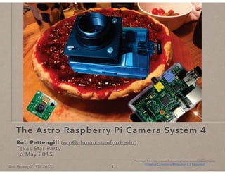 Rob Pettengill - TSP 2015
The Astro Raspberry Pi Camera System 4
Rob Pettengill (rcp@alumni.stanford.edu)Rob PettengillRob Pettengill
Texas Star PartyTexas Star Party
16 May 2015
1
Pie image from http://www.ﬂickr.com/photos/rexroof/3802694376/
Creative Commons Attribution 3.0 Unported
 