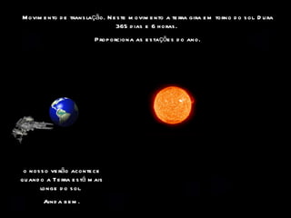 Movimento de translação. Neste movimento a terra gira em torno do sol. Dura 365 dias e 6 horas.  Proporciona as estações do ano. o nosso verão acontece quando a Terra está mais longe do sol.  Ainda bem. 