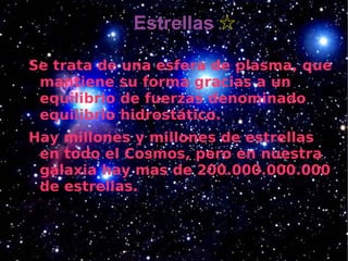 Estrellas ☆

Se trata de una esfera de plasma, que
 mantiene su forma gracias a un
 equilibrio de fuerzas denominado
 equilibrio hidrostático.
Hay millones y millones de estrellas
 en todo el Cosmos, pero en nuestra
 galaxia hay mas de 200.000.000.000
 de estrellas.
 