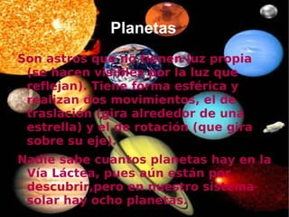 Planetas
Son astros que no tienen luz propia
 (se hacen visibles por la luz que
 reflejan). Tiene forma esférica y
 realizan dos movimientos, el de
 traslación (gira alrededor de una
 estrella) y el de rotación (que gira
 sobre su eje).
Nadie sabe cuantos planetas hay en la
 Vía Láctea, pues aún están por
 descubrir,pero en nuestro sistema
 solar hay ocho planetas.
 