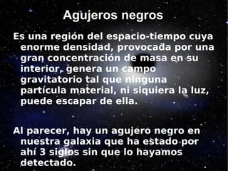 Agujeros negros
Es una región del espacio-tiempo cuya
 enorme densidad, provocada por una
 gran concentración de masa en su
 interior, genera un campo
 gravitatorio tal que ninguna
 partícula material, ni siquiera la luz,
 puede escapar de ella.


Al parecer, hay un agujero negro en
 nuestra galaxia que ha estado por
 ahí 3 siglos sin que lo hayamos
 detectado.
 