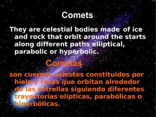 Comets
They are celestial bodies made ​ of ice
 and rock that orbit around the starts
 along different paths elliptical,
 parabolic or hyperbolic.
          Cometas
son cuerpos celestes constituidos por
 hielo y rocas que orbitan alrededor
 de las estrellas siguiendo diferentes
 trayectorias elípticas, parabólicas o
 hiperbólicas.
 