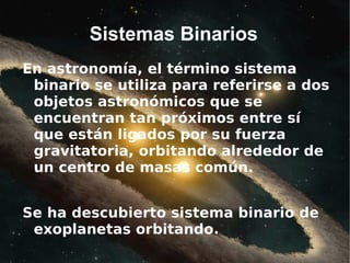 Sistemas Binarios
En astronomía, el término sistema
 binario se utiliza para referirse a dos
 objetos astronómicos que se
 encuentran tan próximos entre sí
 que están ligados por su fuerza
 gravitatoria, orbitando alrededor de
 un centro de masas común.


Se ha descubierto sistema binario de
 exoplanetas orbitando.
 