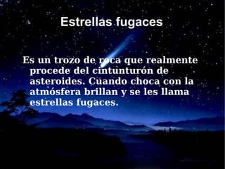 Estrellas fugaces

Es un trozo de roca que realmente
 procede del cintunturón de
 asteroides. Cuando choca con la
 atmósfera brillan y se les llama
 estrellas fugaces.
 