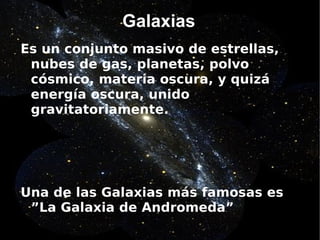Galaxias
Es un conjunto masivo de estrellas,
 nubes de gas, planetas, polvo
 cósmico, materia oscura, y quizá
 energía oscura, unido
 gravitatoriamente.




Una de las Galaxias más famosas es
 ”La Galaxia de Andromeda”
 
