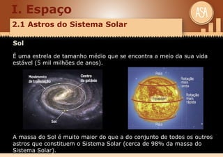 I. Espaço
2.1 Astros do Sistema Solar
Sol
É uma estrela de tamanho médio que se encontra a meio da sua vida
estável (5 mil milhões de anos).
A massa do Sol é muito maior do que a do conjunto de todos os outros
astros que constituem o Sistema Solar (cerca de 98% da massa do
Sistema Solar).
 