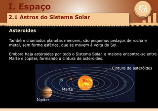I. Espaço
2.1 Astros do Sistema Solar
Asteroides
Também chamados planetas menores, são pequenos pedaços de rocha e
metal, sem forma esférica, que se movem à volta do Sol.
Embora haja asteroides por todo o Sistema Solar, a maioria encontra-se entre
Marte e Júpiter, formando a cintura de asteroides.
Cintura de asteróides
Marte
Júpiter
 