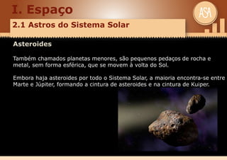 I. Espaço
2.1 Astros do Sistema Solar
Asteroides
Também chamados planetas menores, são pequenos pedaços de rocha e
metal, sem forma esférica, que se movem à volta do Sol.
Embora haja asteroides por todo o Sistema Solar, a maioria encontra-se entre
Marte e Júpiter, formando a cintura de asteroides e na cintura de Kuiper.
 
