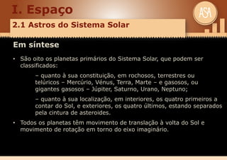 I. Espaço
2.1 Astros do Sistema Solar
Em síntese
• São oito os planetas primários do Sistema Solar, que podem ser
classificados:
– quanto à sua constituição, em rochosos, terrestres ou
telúricos – Mercúrio, Vénus, Terra, Marte – e gasosos, ou
gigantes gasosos – Júpiter, Saturno, Urano, Neptuno;
– quanto à sua localização, em interiores, os quatro primeiros a
contar do Sol, e exteriores, os quatro últimos, estando separados
pela cintura de asteroides.
• Todos os planetas têm movimento de translação à volta do Sol e
movimento de rotação em torno do eixo imaginário.
 