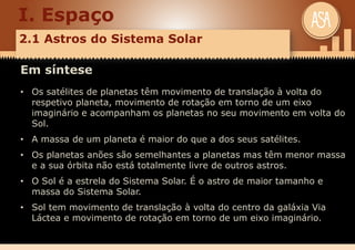I. Espaço
2.1 Astros do Sistema Solar
Em síntese
• Os satélites de planetas têm movimento de translação à volta do
respetivo planeta, movimento de rotação em torno de um eixo
imaginário e acompanham os planetas no seu movimento em volta do
Sol.
• A massa de um planeta é maior do que a dos seus satélites.
• Os planetas anões são semelhantes a planetas mas têm menor massa
e a sua órbita não está totalmente livre de outros astros.
• O Sol é a estrela do Sistema Solar. É o astro de maior tamanho e
massa do Sistema Solar.
• Sol tem movimento de translação à volta do centro da galáxia Via
Láctea e movimento de rotação em torno de um eixo imaginário.
 