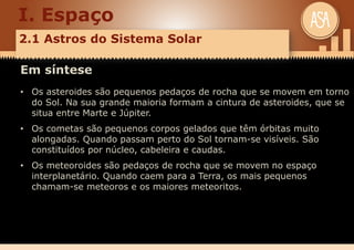 I. Espaço
2.1 Astros do Sistema Solar
Em síntese
• Os asteroides são pequenos pedaços de rocha que se movem em torno
do Sol. Na sua grande maioria formam a cintura de asteroides, que se
situa entre Marte e Júpiter.
• Os cometas são pequenos corpos gelados que têm órbitas muito
alongadas. Quando passam perto do Sol tornam-se visíveis. São
constituídos por núcleo, cabeleira e caudas.
• Os meteoroides são pedaços de rocha que se movem no espaço
interplanetário. Quando caem para a Terra, os mais pequenos
chamam-se meteoros e os maiores meteoritos.
 