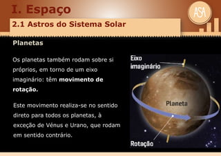 I. Espaço
2.1 Astros do Sistema Solar
Planetas
Os planetas também rodam sobre si
próprios, em torno de um eixo
imaginário: têm movimento de
rotação.
Este movimento realiza-se no sentido
direto para todos os planetas, à
exceção de Vénus e Urano, que rodam
em sentido contrário.
 