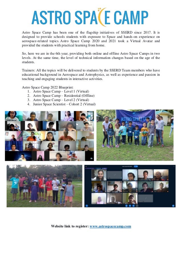 Astro Space Camp has been one of the flagship initiatives of SSERD since 2017. It is
designed to provide schools students with exposure to Space and hands-on experience on
aerospace-related topics. Astro Space Camp 2020 and 2021 took a Virtual Avatar and
provided the students with practical learning from home.
So, here we are in the 6th year, providing both online and offline Astro Space Camps in two
levels. At the same time, the level of technical information changes based on the age of the
students.
Trainers: All the topics will be delivered to students by the SSERD Team members who have
educational background in Aerospace and Astrophysics, as well as experience and passion in
teaching and engaging students in interactive activities.
Astro Space Camp 2022 Blueprint:
1. Astro Space Camp – Level 1 (Virtual)
2. Astro Space Camp – Residential (Offline)
3. Astro Space Camp – Level 2 (Virtual)
4. Junior Space Scientist – Cohort 2 (Virtual)
Website link to register: www.astrospacecamp.com
 