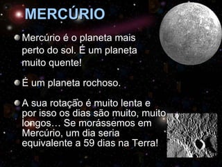 MERCÚRIO Mercúrio é o planeta mais  perto do sol. É um planeta  muito quente! É um planeta rochoso. A sua rotação é muito lenta e por isso os dias são muito, muito longos… Se morássemos em Mercúrio, um dia seria equivalente a 59 dias na Terra! 