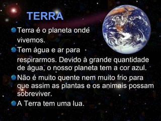 TERRA Terra é o planeta onde  vivemos.  Tem água e ar para  respirarmos. Devido à grande quantidade de água, o nosso planeta tem a cor azul. Não é muito quente nem muito frio para que assim as plantas e os animais possam sobreviver. A Terra tem uma lua. 