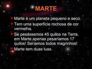 MARTE Marte é um planeta pequeno e seco. Tem uma superfície rochosa de cor vermelha. Se pesássemos 45 quilos na Terra, em Marte apenas pesaríamos 17 quilos! Seríamos todos magrinhos! Marte tem duas luas. 