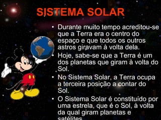 SISTEMA SOLAR Durante muito tempo acreditou-se que a Terra era o centro do espaço e que todos os outros astros giravam à volta dela. Hoje, sabe-se que a Terra é um dos planetas que giram à volta do Sol. No Sistema Solar, a Terra ocupa a terceira posição a contar do Sol. O Sistema Solar é constituído por uma estrela, que é o Sol, à volta da qual giram planetas e satélites. 
