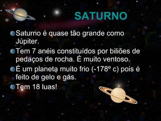 SATURNO Saturno é quase tão grande como Júpiter. Tem 7 anéis constituídos por biliões de pedaços de rocha. É muito ventoso. É um planeta muito frio (-178º c) pois é feito de gelo e gás. Tem 18 luas! 