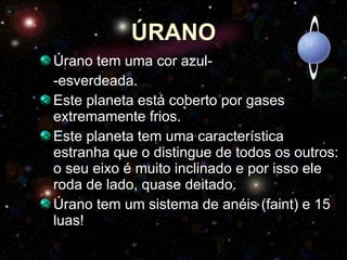 ÚRANO Úrano tem uma cor azul- -esverdeada. Este planeta está coberto por gases extremamente frios. Este planeta tem uma característica estranha que o distingue de todos os outros: o seu eixo é muito inclinado e por isso ele roda de lado, quase deitado.  Úrano tem um sistema de anéis (faint) e 15 luas! 