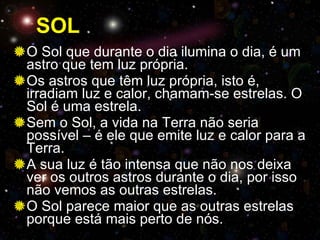 SOL O Sol que durante o dia ilumina o dia, é um astro que tem luz própria. Os astros que têm luz própria, isto é, irradiam luz e calor, chamam-se estrelas. O Sol é uma estrela.  Sem o Sol, a vida na Terra não seria possível – é ele que emite luz e calor para a Terra. A sua luz é tão intensa que não nos deixa ver os outros astros durante o dia, por isso não vemos as outras estrelas. O Sol parece maior que as outras estrelas porque está mais perto de nós. 