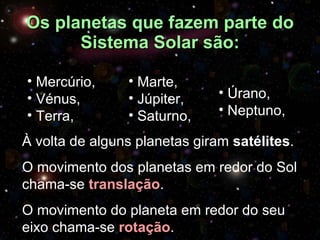 Os planetas que fazem parte do Sistema Solar são: Marte, Júpiter, Saturno, Úrano, Neptuno, Mercúrio, Vénus, Terra, À volta de alguns planetas giram  satélites .  O movimento dos planetas em redor do Sol chama-se  translação . O movimento do planeta em redor do seu eixo chama-se  rotação . 