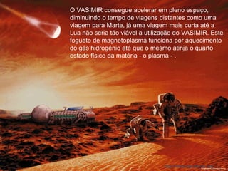 O VASIMIR consegue acelerar em pleno espaço, diminuindo o tempo de viagens distantes como uma viagem para Marte, já uma viagem mais curta até a Lua não seria tão viável a utilização do VASIMIR. Este foguete de magnetoplasma funciona por aquecimento do gás hidrogénio até que o mesmo atinja o quarto estado físico da matéria - o plasma - . 