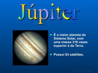 É o maior planeta do Sistema Solar, com uma massa 318 vezes superior à da Terra.  Possui 63 satélites. 