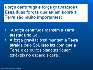 A força centrífuga mantém a Terra afastada do Sol. A força gravitacional mantém a Terra atraída pelo Sol. Isso faz com que a Terra e os outros planetas fiquem estáveis no espaço sideral. 