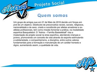 Um grupo de amigos que em 01 de Maio de 2010 decide unir forças em
prol de um objetivo. Destituído de preconceitos raciais, sociais, religiosos,
nacionalidade e de sexo, criado e constituído por atletas amadores e ex-
atletas profissionais, tem como missão fomentar a prática, na modalidade
esportiva Basquetebol. O “Astros – Família Basketeball” visa a
implantação de projeto social na área esportiva, atendendo crianças e
jovens, promovendo um conceito de vida através do esporte estimulando
a solidariedade, o companheirismo, a disciplina, entre outros valores
fundamentais para a formação e manutenção de um caráter honesto e
digno, aumentando assim, a qualidade de vida.
 