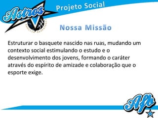 Estruturar o basquete nascido nas ruas, mudando um
contexto social estimulando o estudo e o
desenvolvimento dos jovens, formando o caráter
através do espírito de amizade e colaboração que o
esporte exige.
 