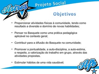 • Proporcionar atividades físicas à comunidade, tendo como
resultado a diversão e domínio de novas habilidades;
• Pensar no Basquete como uma prática pedagógica
aplicável no contexto geral;
• Contribuir para a difusão do Basquete na comunidade;
• Promover a pontualidade, a auto-disciplina, a auto-estima,
o respeito, a valorização do trabalho em grupo, através das
atividades propostas.
• Estimular hábitos de uma vida saudável;
 